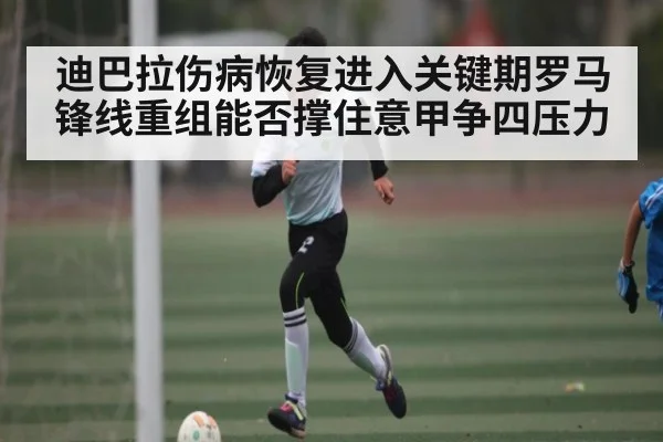 迪巴拉伤病恢复进入关键期罗马锋线重组能否撑住意甲争四压力